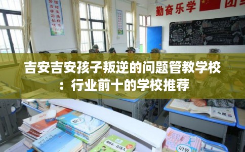吉安吉安孩子叛逆的问题管教学校：行业前十的学校推荐