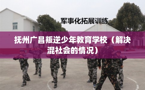 抚州广昌叛逆少年教育学校（解决混社会的情况）