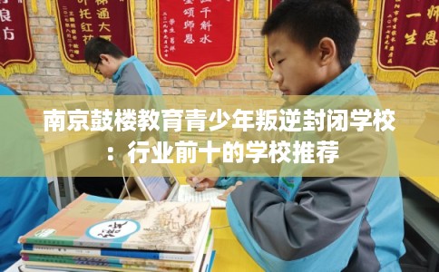 南京鼓楼教育青少年叛逆封闭学校：行业前十的学校推荐