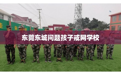 东莞东城问题孩子戒网学校