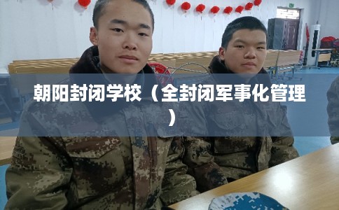 朝阳封闭学校（全封闭军事化管理）