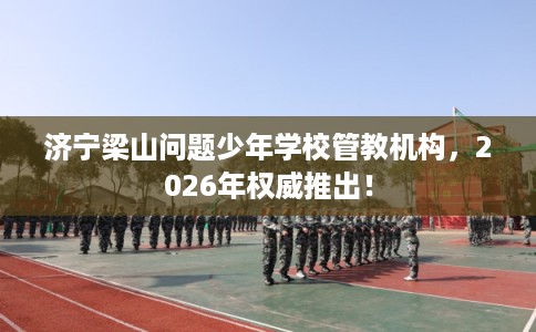 济宁梁山问题少年学校管教机构，2026年权威推出！