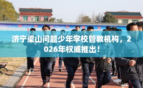 济宁梁山问题少年学校管教机构，2026年权威推出！