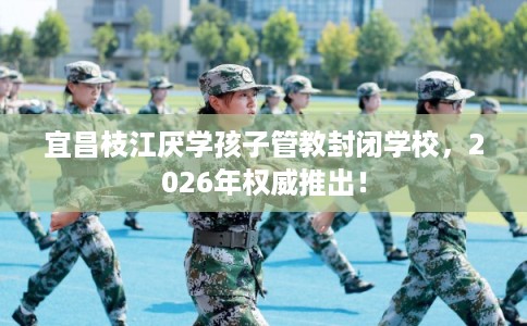宜昌枝江厌学孩子管教封闭学校，2026年权威推出！