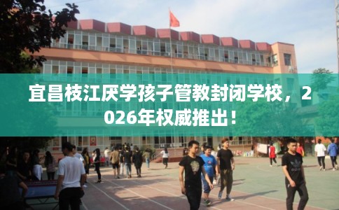 宜昌枝江厌学孩子管教封闭学校，2026年权威推出！