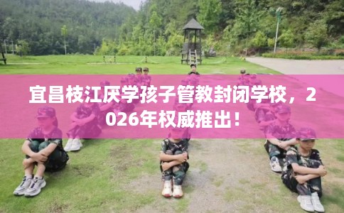 宜昌枝江厌学孩子管教封闭学校，2026年权威推出！