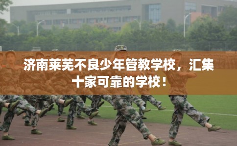 济南莱芜不良少年管教学校，汇集十家可靠的学校！