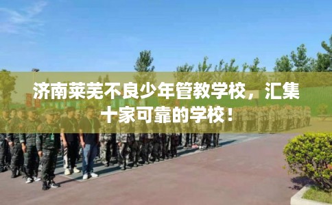 济南莱芜不良少年管教学校，汇集十家可靠的学校！