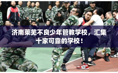 济南莱芜不良少年管教学校，汇集十家可靠的学校！