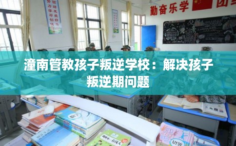 潼南管教孩子叛逆学校：解决孩子叛逆期问题