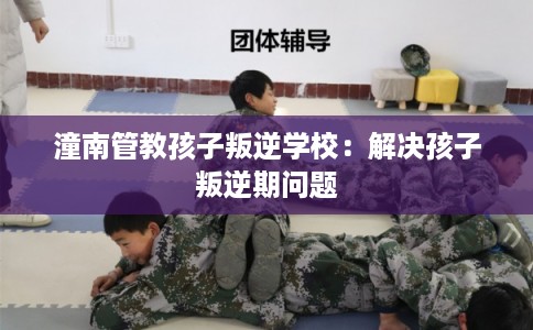 潼南管教孩子叛逆学校：解决孩子叛逆期问题