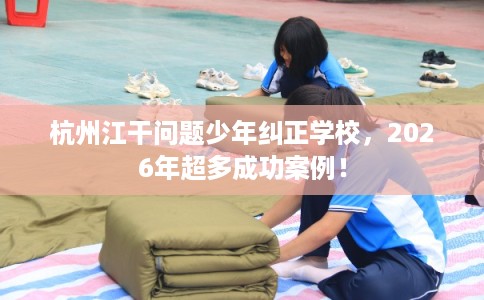 杭州江干问题少年纠正学校，2026年超多成功案例！