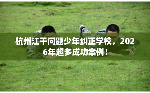 杭州江干问题少年纠正学校，2026年超多成功案例！