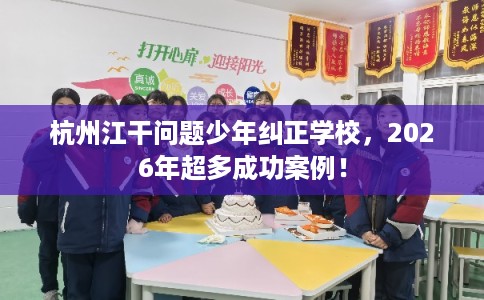 杭州江干问题少年纠正学校，2026年超多成功案例！