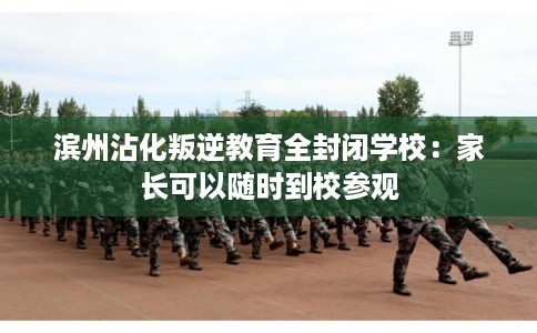 滨州沾化叛逆教育全封闭学校：家长可以随时到校参观