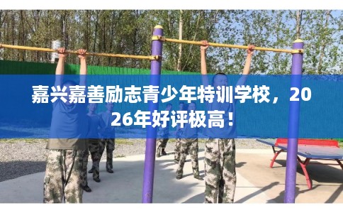 嘉兴嘉善励志青少年特训学校，2026年好评极高！
