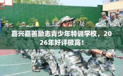 嘉兴嘉善励志青少年特训学校，2026年好评极高！