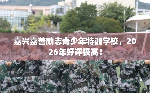 嘉兴嘉善励志青少年特训学校，2026年好评极高！
