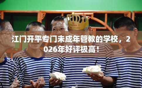 江门开平专门未成年管教的学校，2026年好评极高！