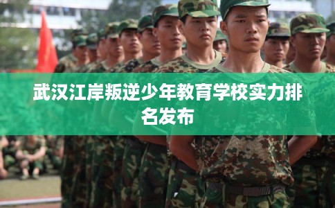 武汉江岸叛逆少年教育学校实力排名发布