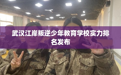 武汉江岸叛逆少年教育学校实力排名发布