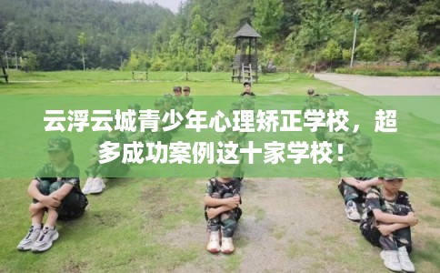 云浮云城青少年心理矫正学校，超多成功案例这十家学校！