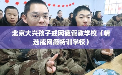 北京大兴孩子戒网瘾管教学校（精选戒网瘾特训学校）