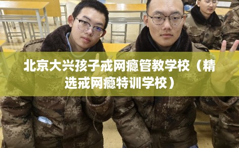 北京大兴孩子戒网瘾管教学校（精选戒网瘾特训学校）
