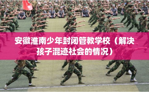 安徽淮南少年封闭管教学校（解决孩子混迹社会的情况）