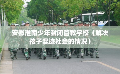 安徽淮南少年封闭管教学校（解决孩子混迹社会的情况）