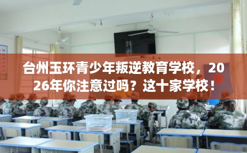 台州玉环青少年叛逆教育学校，2026年你注意过吗？这十家学校！