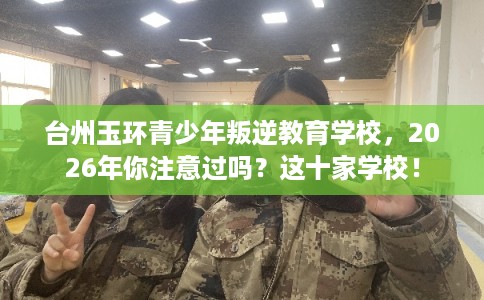 台州玉环青少年叛逆教育学校，2026年你注意过吗？这十家学校！