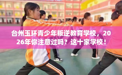 台州玉环青少年叛逆教育学校，2026年你注意过吗？这十家学校！