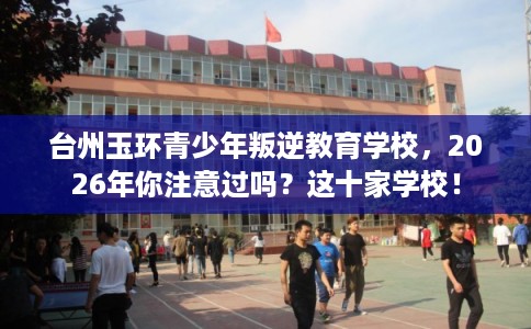 台州玉环青少年叛逆教育学校，2026年你注意过吗？这十家学校！
