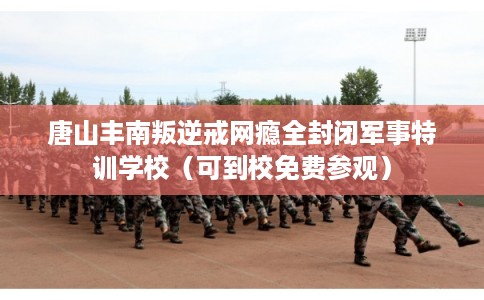 唐山丰南叛逆戒网瘾全封闭军事特训学校（可到校免费参观）