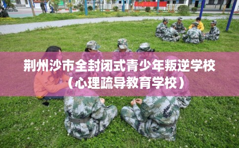 荆州沙市全封闭式青少年叛逆学校（心理疏导教育学校）