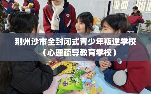 荆州沙市全封闭式青少年叛逆学校（心理疏导教育学校）