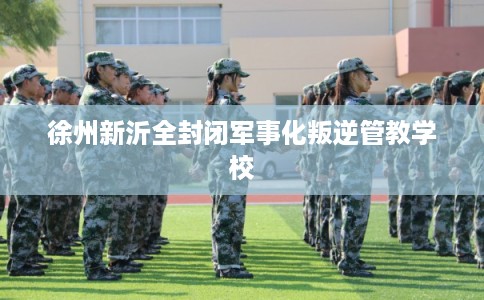 徐州新沂全封闭军事化叛逆管教学校