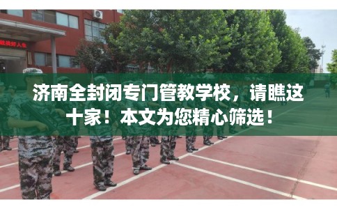 济南全封闭专门管教学校，请瞧这十家！本文为您精心筛选！