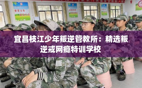 宜昌枝江少年叛逆管教所：精选叛逆戒网瘾特训学校