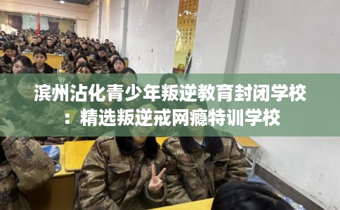 滨州沾化青少年叛逆教育封闭学校：精选叛逆戒网瘾特训学校