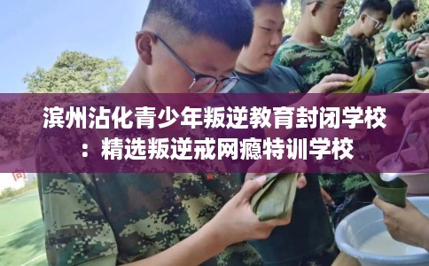 滨州沾化青少年叛逆教育封闭学校：精选叛逆戒网瘾特训学校