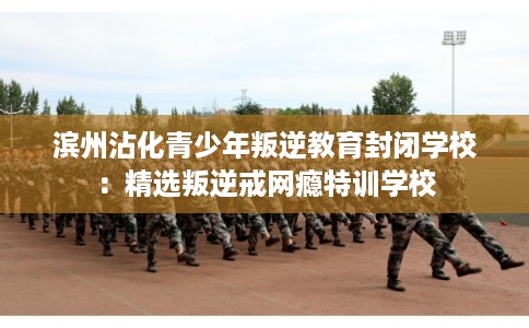 滨州沾化青少年叛逆教育封闭学校：精选叛逆戒网瘾特训学校