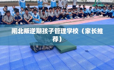 闸北叛逆期孩子管理学校（家长推荐）