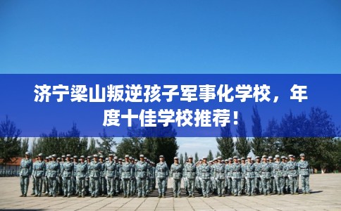 济宁梁山叛逆孩子军事化学校，年度十佳学校推荐！