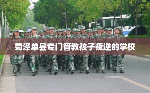 菏泽单县专门管教孩子叛逆的学校