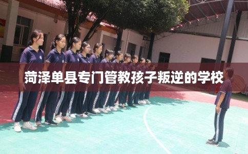 菏泽单县专门管教孩子叛逆的学校