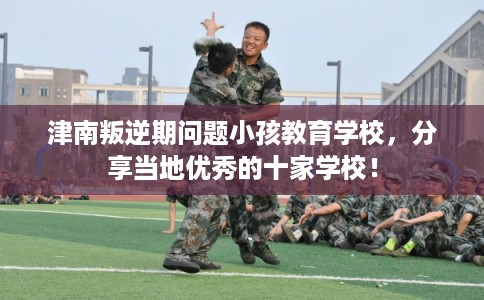 津南叛逆期问题小孩教育学校，分享当地优秀的十家学校！