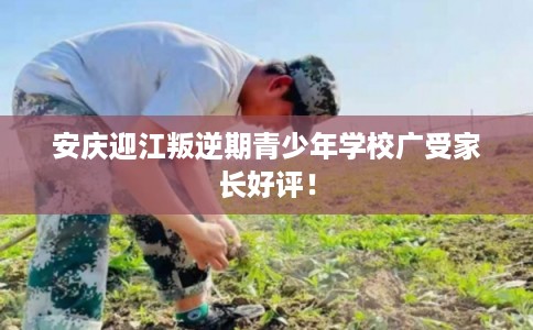 安庆迎江叛逆期青少年学校广受家长好评！