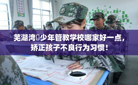 芜湖湾沚少年管教学校哪家好一点，矫正孩子不良行为习惯！